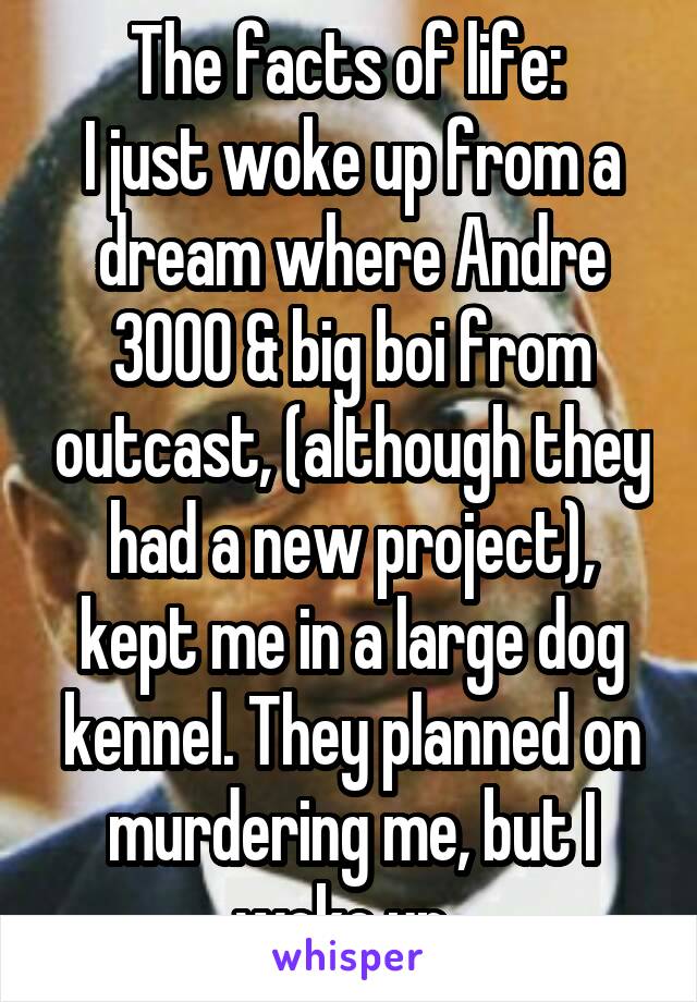 The facts of life: 
I just woke up from a dream where Andre 3000 & big boi from outcast, (although they had a new project), kept me in a large dog kennel. They planned on murdering me, but I woke up. 