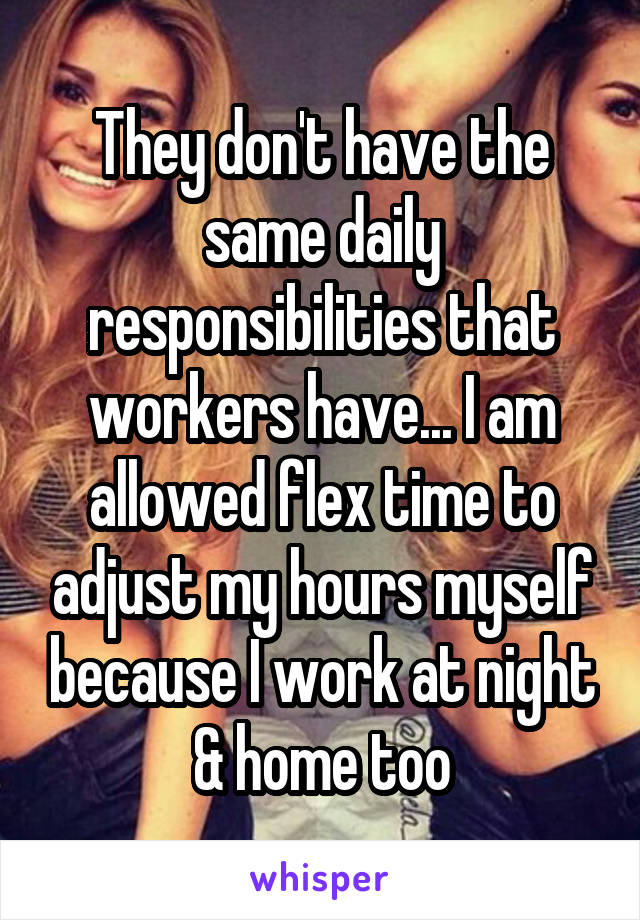 They don't have the same daily responsibilities that workers have... I am allowed flex time to adjust my hours myself because I work at night & home too
