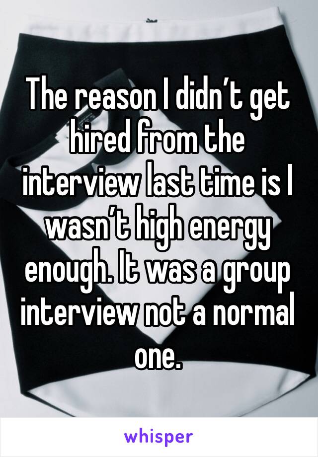 The reason I didn’t get hired from the interview last time is I wasn’t high energy enough. It was a group interview not a normal one.