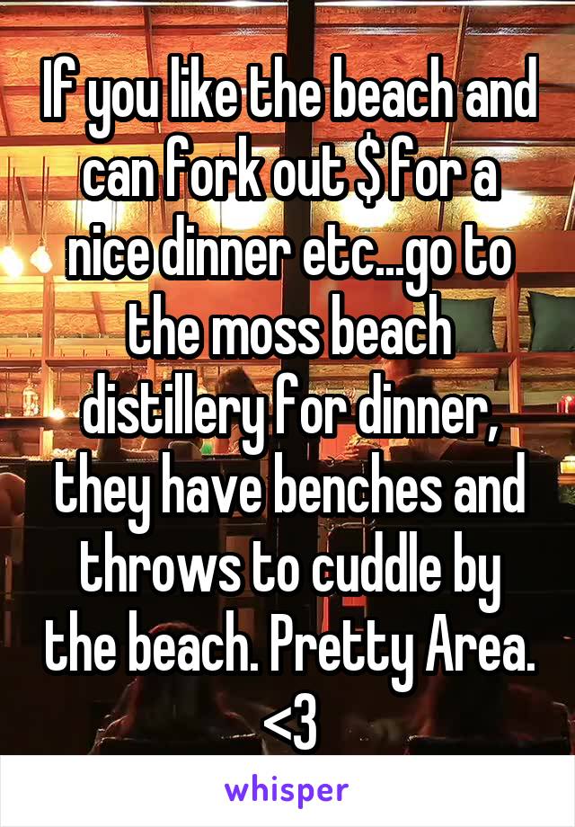 If you like the beach and can fork out $ for a nice dinner etc...go to the moss beach distillery for dinner, they have benches and throws to cuddle by the beach. Pretty Area. <3