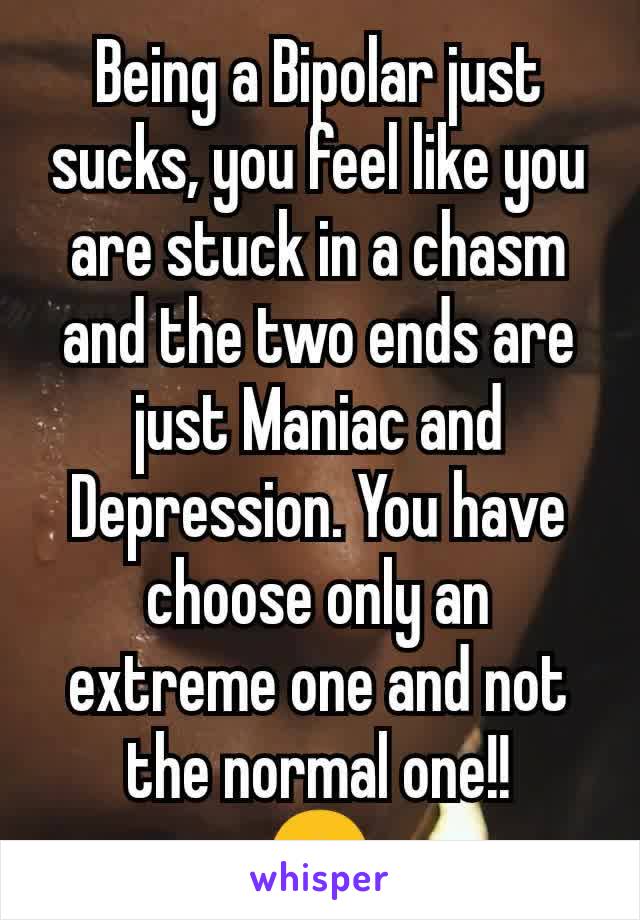Being a Bipolar just sucks, you feel like you are stuck in a chasm and the two ends are just Maniac and Depression. You have choose only an extreme one and not the normal one!!
🙁