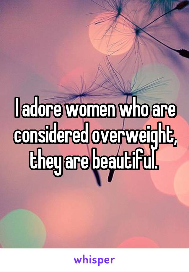 I adore women who are considered overweight, they are beautiful. 