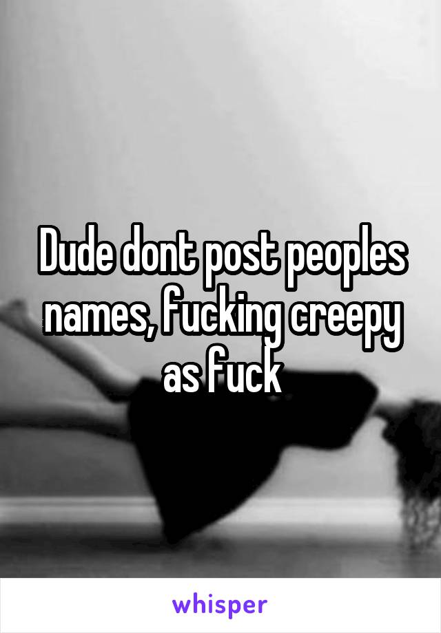 Dude dont post peoples names, fucking creepy as fuck
