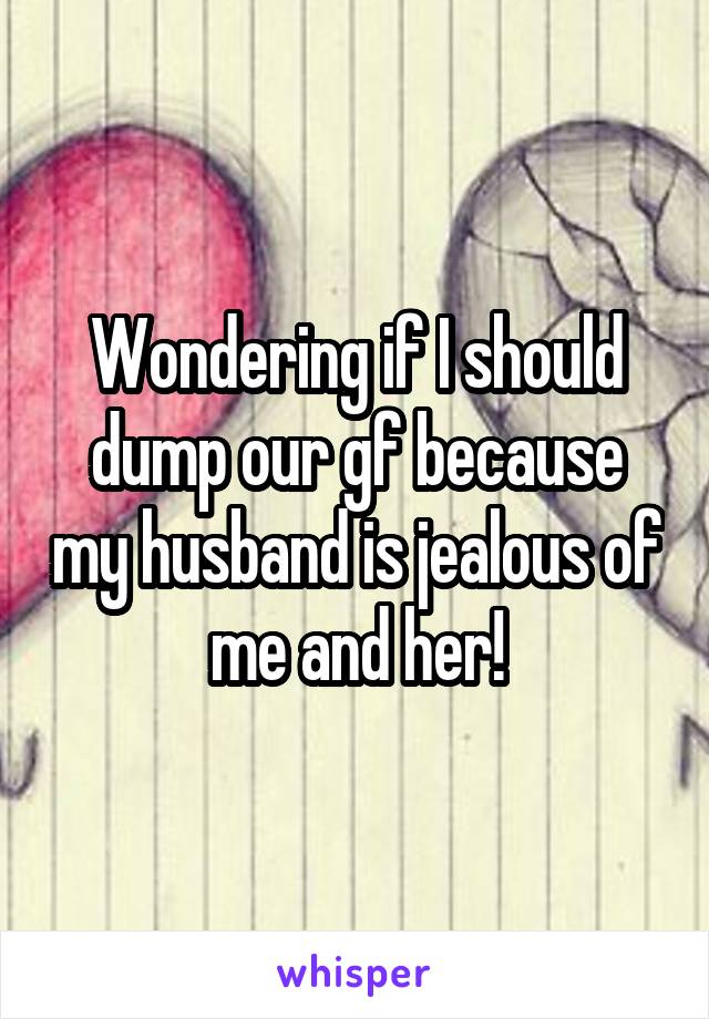 Wondering if I should dump our gf because my husband is jealous of me and her!