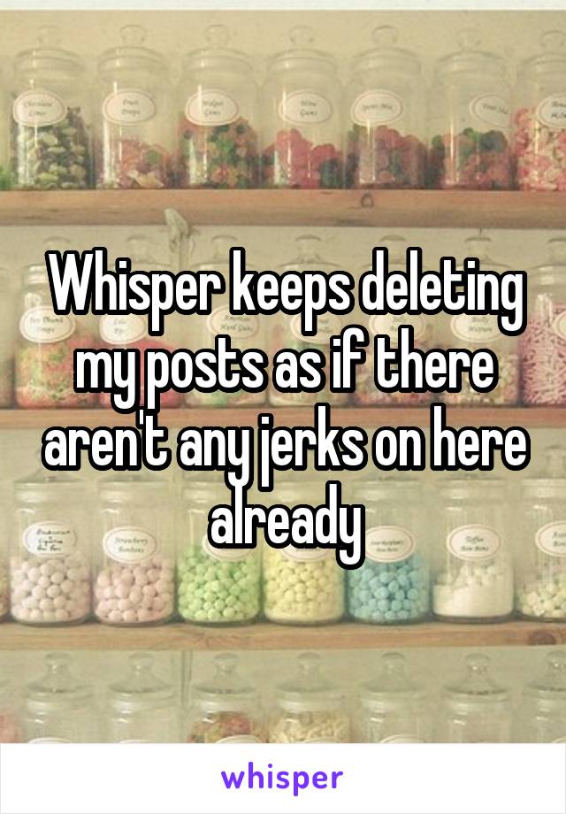 Whisper keeps deleting my posts as if there aren't any jerks on here already