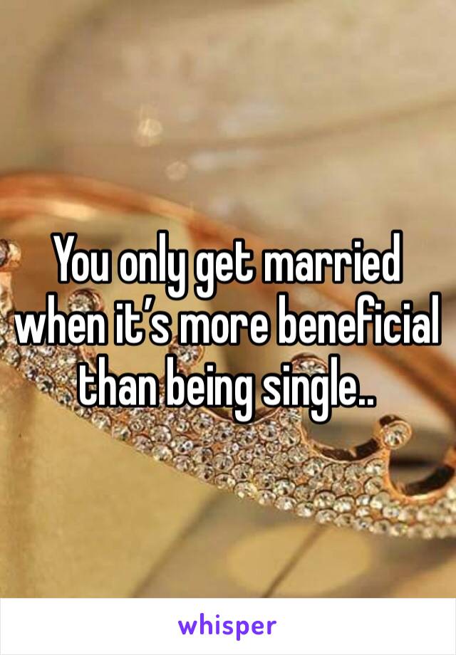 You only get married when it’s more beneficial than being single.. 