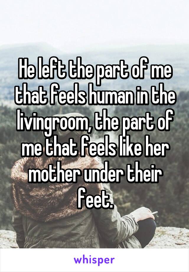 He left the part of me that feels human in the livingroom, the part of me that feels like her mother under their feet.