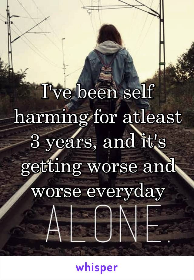 I've been self harming for atleast 3 years, and it's getting worse and worse everyday