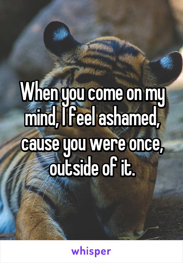 When you come on my mind, I feel ashamed, cause you were once, outside of it.