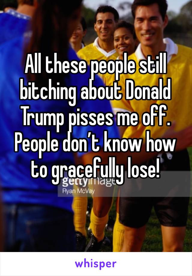 All these people still bitching about Donald Trump pisses me off. People don’t know how to gracefully lose!