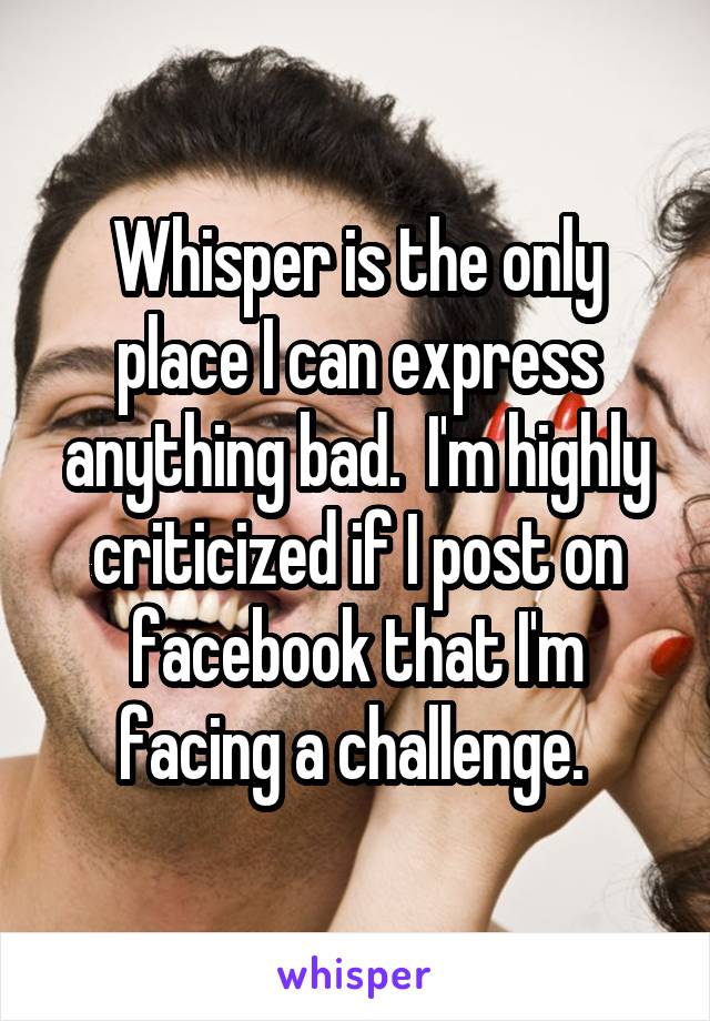 Whisper is the only place I can express anything bad.  I'm highly criticized if I post on facebook that I'm facing a challenge. 