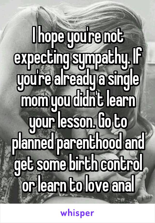 I hope you're not expecting sympathy. If you're already a single mom you didn't learn your lesson. Go to planned parenthood and get some birth control or learn to love anal