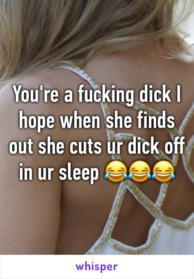 You're a fucking dick I hope when she finds out she cuts ur dick off in ur sleep 😂😂😂