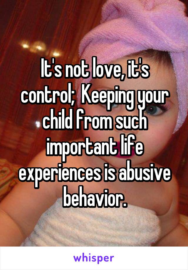 It's not love, it's control;  Keeping your child from such important life experiences is abusive behavior.