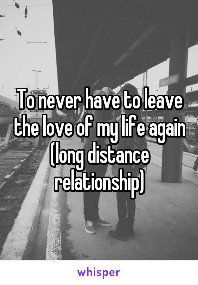 To never have to leave the love of my life again (long distance relationship)