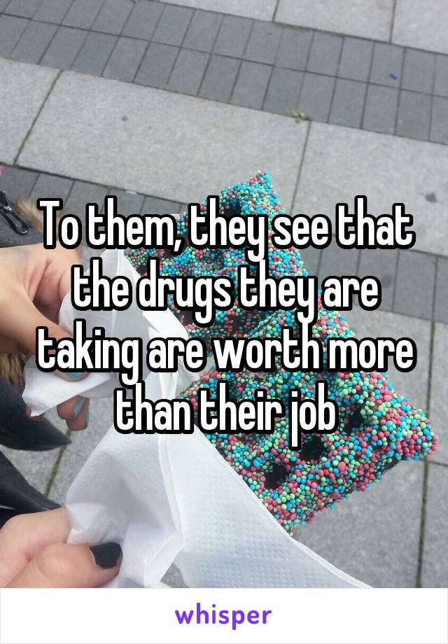 To them, they see that the drugs they are taking are worth more than their job
