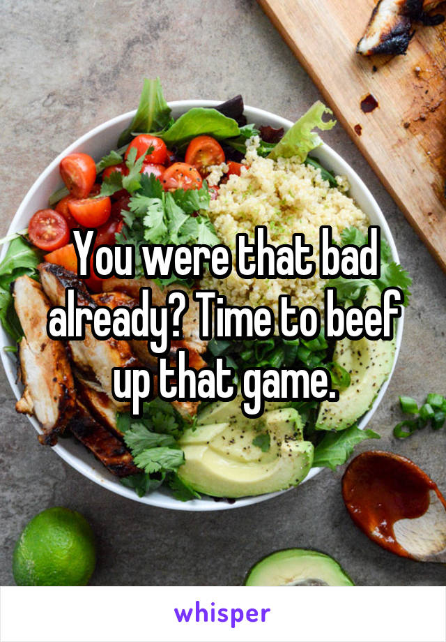 You were that bad already? Time to beef up that game.