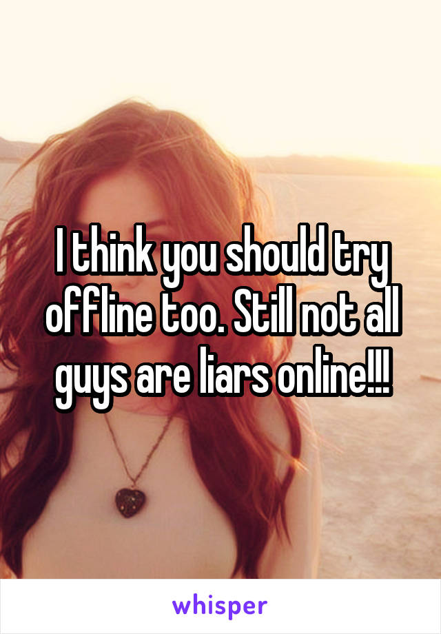 I think you should try offline too. Still not all guys are liars online!!!