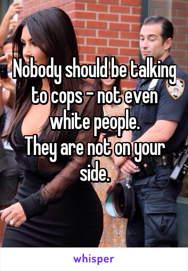 Nobody should be talking to cops - not even white people.
They are not on your side.

