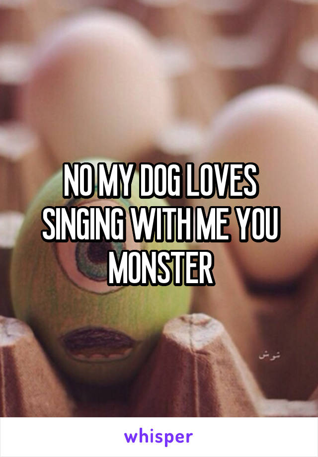 NO MY DOG LOVES SINGING WITH ME YOU MONSTER