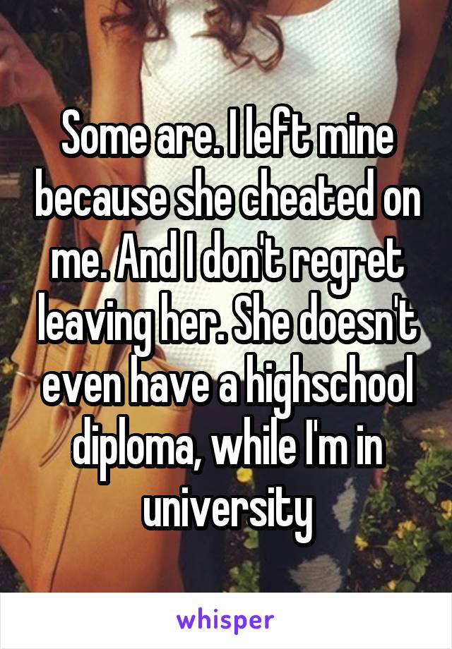 Some are. I left mine because she cheated on me. And I don't regret leaving her. She doesn't even have a highschool diploma, while I'm in university