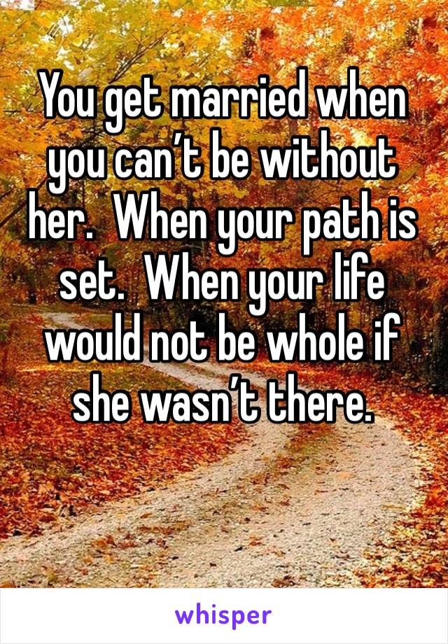 You get married when you can’t be without her.  When your path is set.  When your life would not be whole if she wasn’t there.