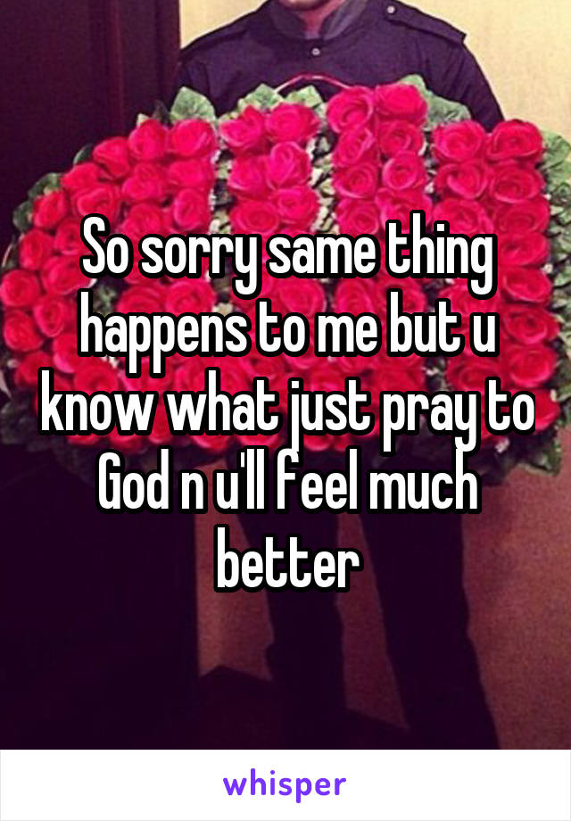 So sorry same thing happens to me but u know what just pray to God n u'll feel much better