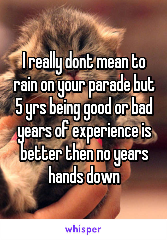 I really dont mean to rain on your parade but 5 yrs being good or bad years of experience is better then no years hands down