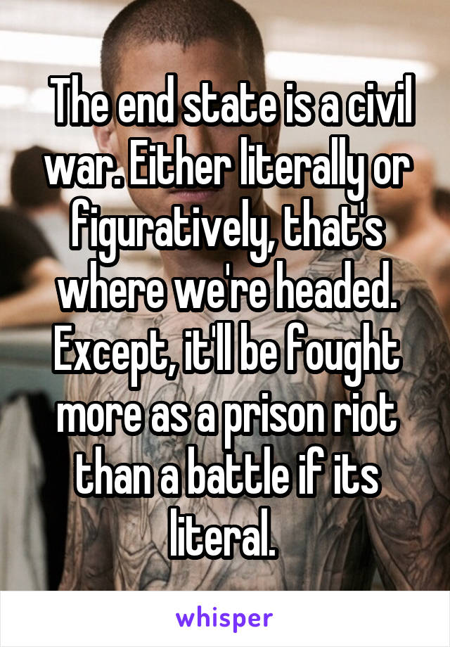  The end state is a civil war. Either literally or figuratively, that's where we're headed. Except, it'll be fought more as a prison riot than a battle if its literal. 