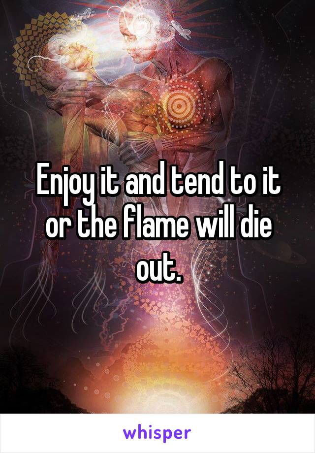 Enjoy it and tend to it or the flame will die out.