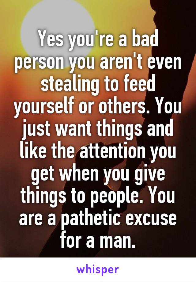 Yes you're a bad person you aren't even stealing to feed yourself or others. You just want things and like the attention you get when you give things to people. You are a pathetic excuse for a man.