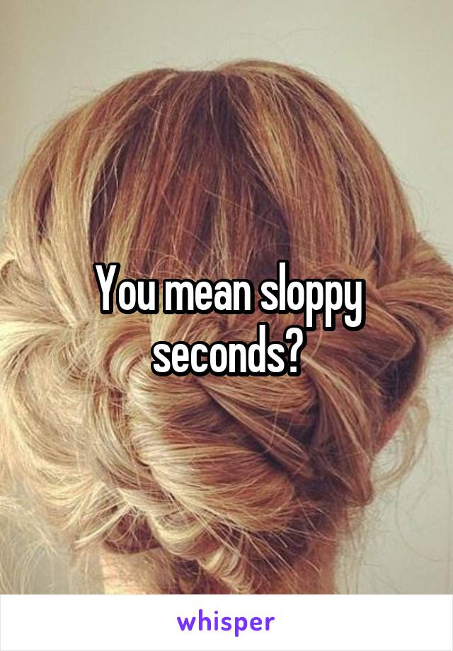 You mean sloppy seconds?