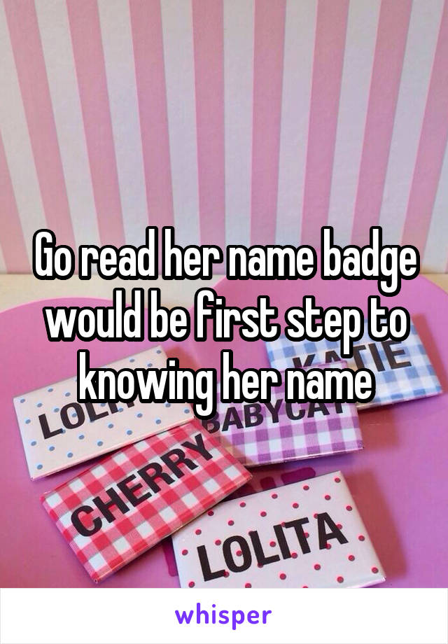 Go read her name badge would be first step to knowing her name