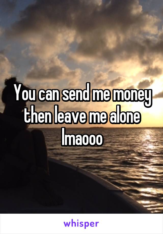 You can send me money then leave me alone lmaooo