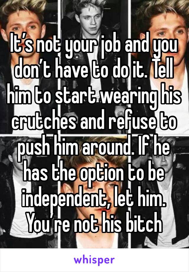It’s not your job and you don’t have to do it. Tell him to start wearing his crutches and refuse to push him around. If he has the option to be independent, let him. You’re not his bitch 