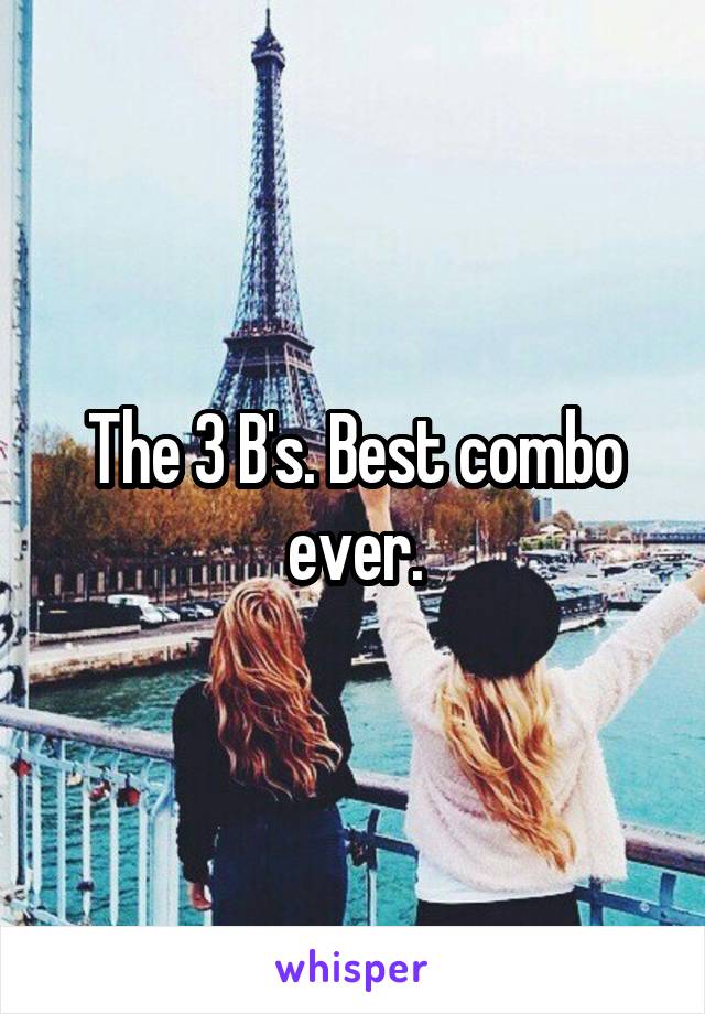 The 3 B's. Best combo ever.