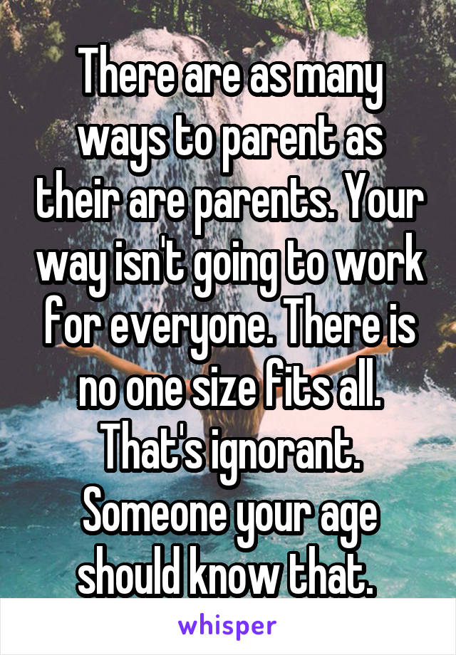 There are as many ways to parent as their are parents. Your way isn't going to work for everyone. There is no one size fits all. That's ignorant. Someone your age should know that. 