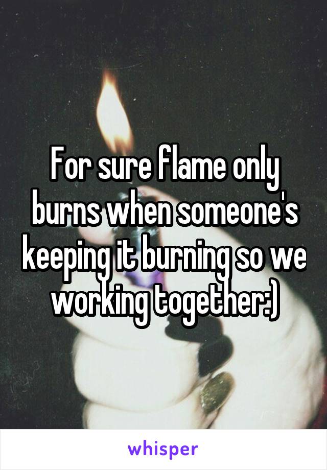 For sure flame only burns when someone's keeping it burning so we working together:)