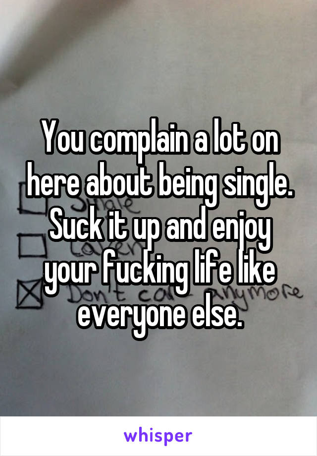You complain a lot on here about being single. Suck it up and enjoy your fucking life like everyone else.