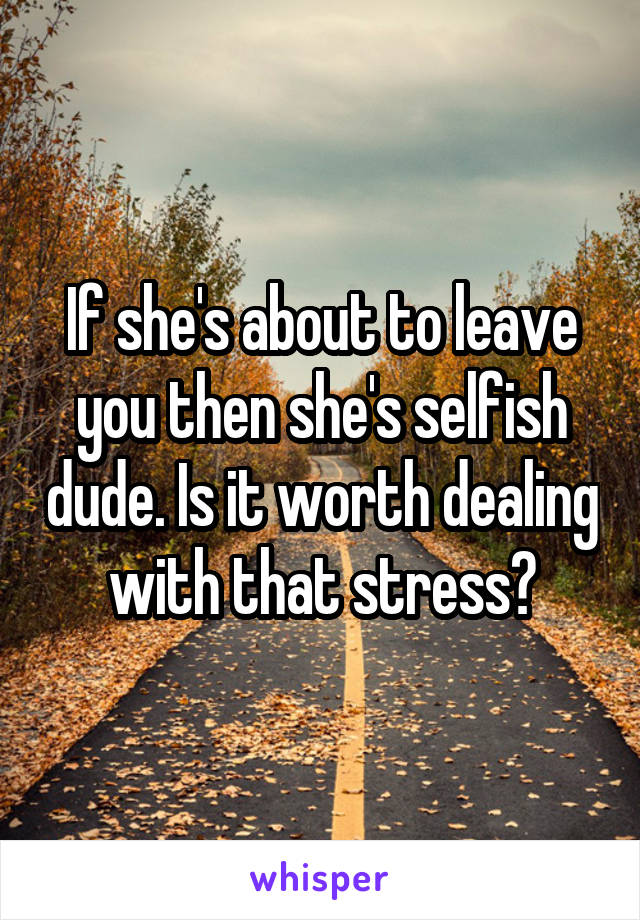 If she's about to leave you then she's selfish dude. Is it worth dealing with that stress?