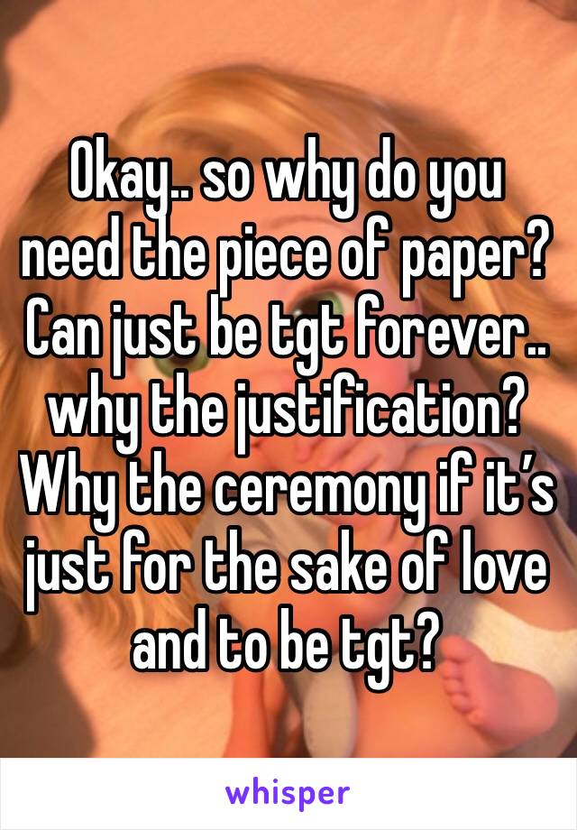 Okay.. so why do you need the piece of paper? Can just be tgt forever.. why the justification? Why the ceremony if it’s just for the sake of love and to be tgt? 