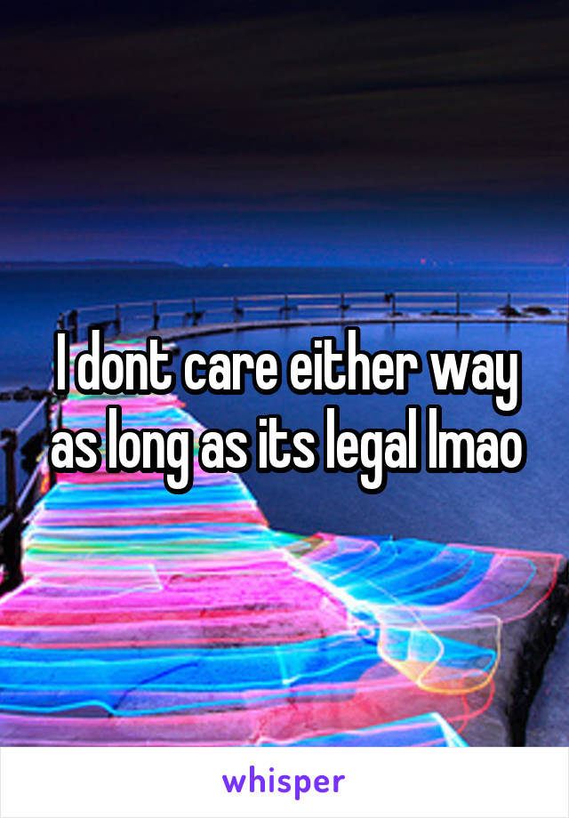I dont care either way as long as its legal lmao