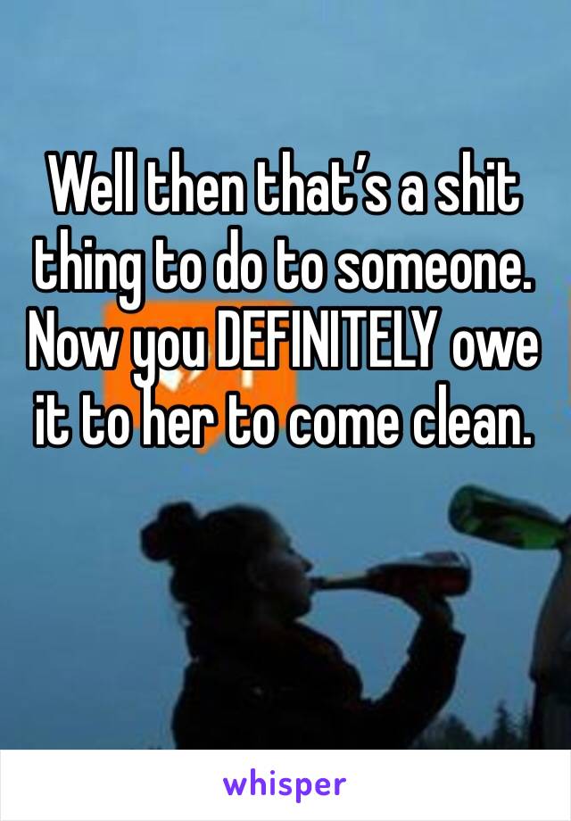 Well then that’s a shit thing to do to someone. Now you DEFINITELY owe it to her to come clean.