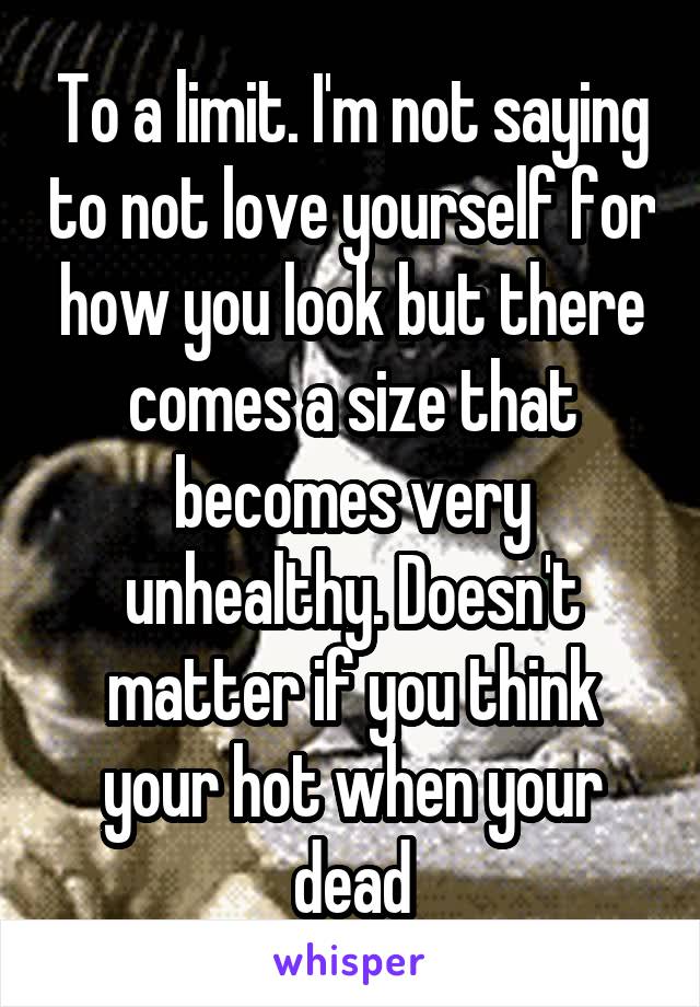 To a limit. I'm not saying to not love yourself for how you look but there comes a size that becomes very unhealthy. Doesn't matter if you think your hot when your dead