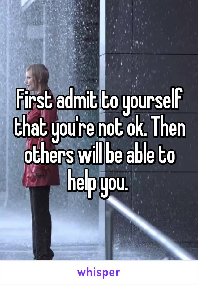 First admit to yourself that you're not ok. Then others will be able to help you. 