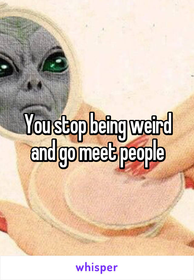 You stop being weird and go meet people