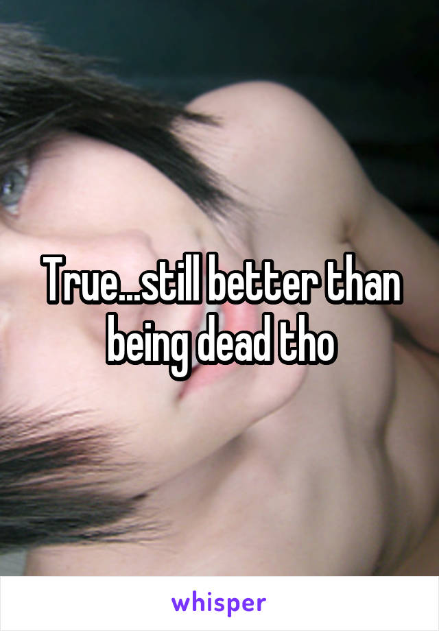 True...still better than being dead tho