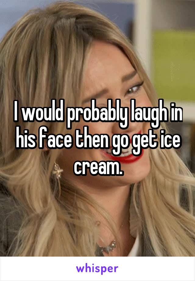 I would probably laugh in his face then go get ice cream.