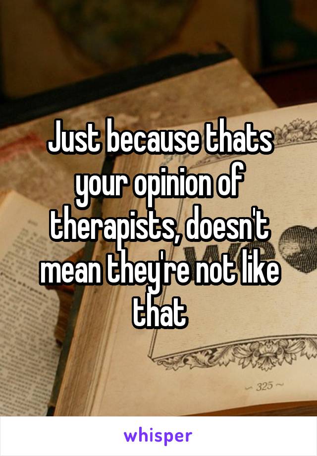 Just because thats your opinion of therapists, doesn't mean they're not like that