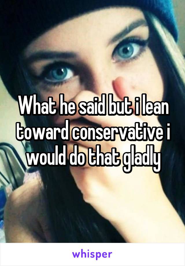 What he said but i lean toward conservative i would do that gladly